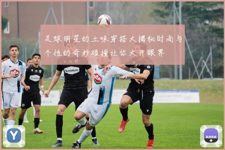 足球明星的土味穿搭大揭秘时尚与个性的奇妙碰撞让你大开眼界