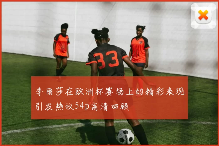 李丽莎在欧洲杯赛场上的精彩表现引发热议54p高清回顾