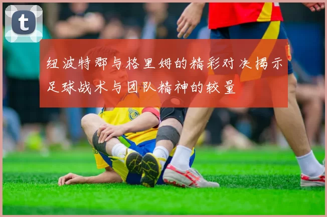 纽波特郡与格里姆的精彩对决揭示足球战术与团队精神的较量