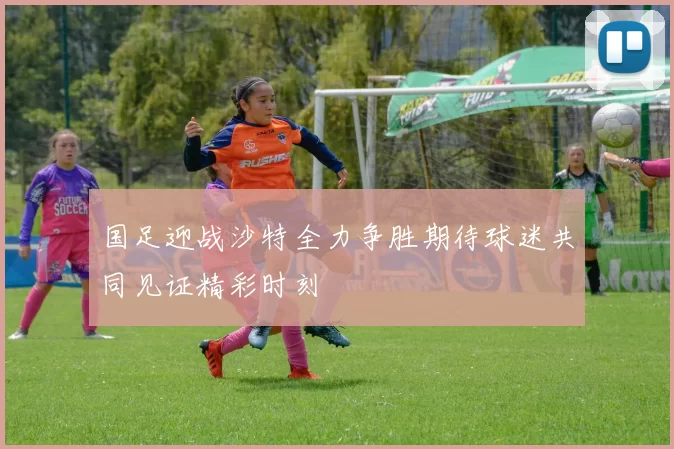 国足迎战沙特全力争胜期待球迷共同见证精彩时刻