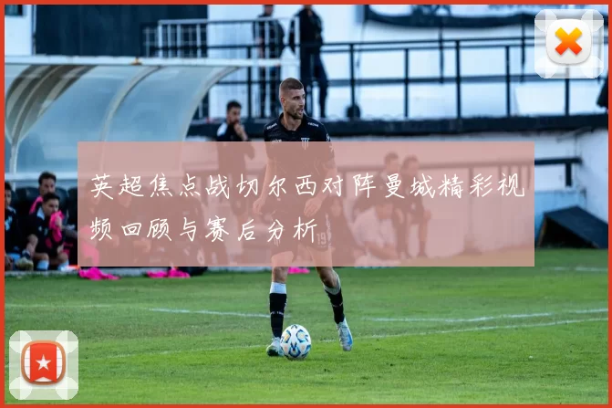 英超焦点战切尔西对阵曼城精彩视频回顾与赛后分析