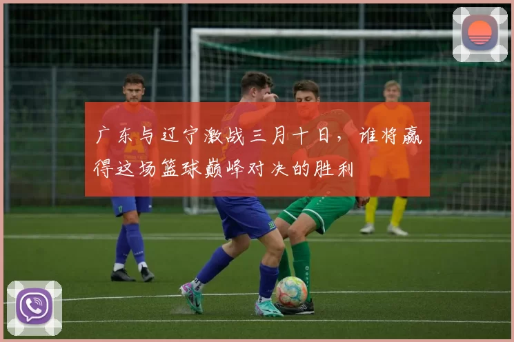 广东与辽宁激战三月十日，谁将赢得这场篮球巅峰对决的胜利