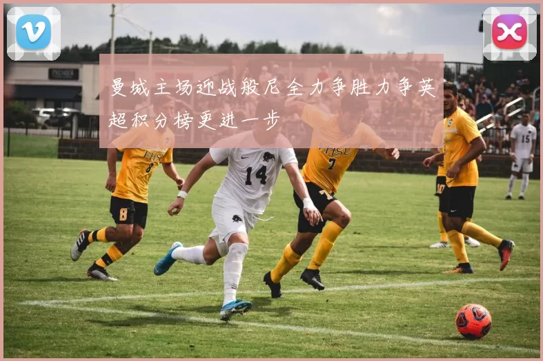 曼城主场迎战般尼全力争胜力争英超积分榜更进一步
