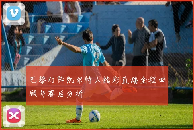 巴黎对阵凯尔特人精彩直播全程回顾与赛后分析