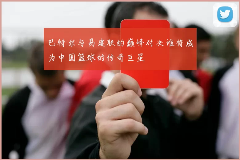 巴特尔与易建联的巅峰对决谁将成为中国篮球的传奇巨星