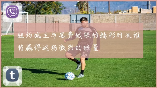 纽约城主与客费城联的精彩对决谁将赢得这场激烈的较量