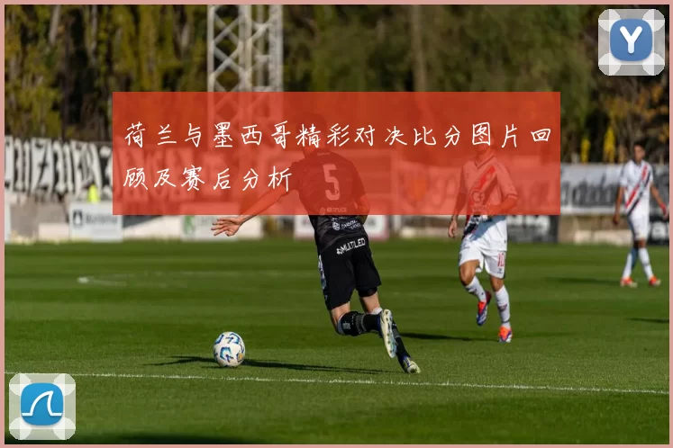 荷兰与墨西哥精彩对决比分图片回顾及赛后分析